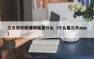 铜陵三方软件搭建网站是什么（什么是三方app）