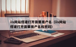 铜陵iis网站搭建打开需要用户名（iis网站搭建打开需要用户名和密码）