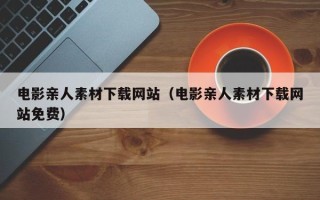 铜陵电影亲人素材下载网站（电影亲人素材下载网站免费）