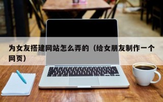 铜陵为女友搭建网站怎么弄的（给女朋友制作一个网页）