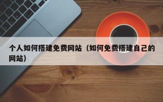 铜陵个人如何搭建免费网站（如何免费搭建自己的网站）
