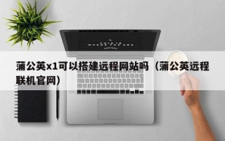 铜陵蒲公英x1可以搭建远程网站吗（蒲公英远程联机官网）