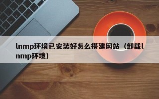 铜陵lnmp环境已安装好怎么搭建网站（卸载lnmp环境）